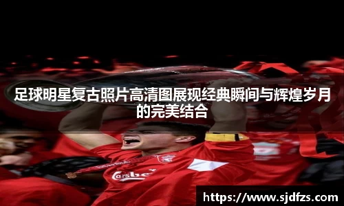 足球明星复古照片高清图展现经典瞬间与辉煌岁月的完美结合