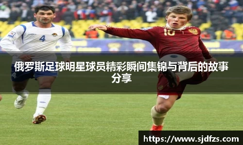 俄罗斯足球明星球员精彩瞬间集锦与背后的故事分享
